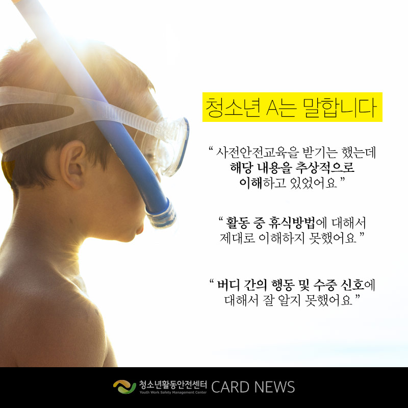 청소년 A는 말합니다. 사전안전교육을 받기는 했는데 내용을 추상적으로 이해하고 있었어요. 활동 중 휴식방법에 대해서 제대로 이해하지 못했어요. 버디 간의 행동 및 수중 신호에 대해서 잘 알지 못했어요