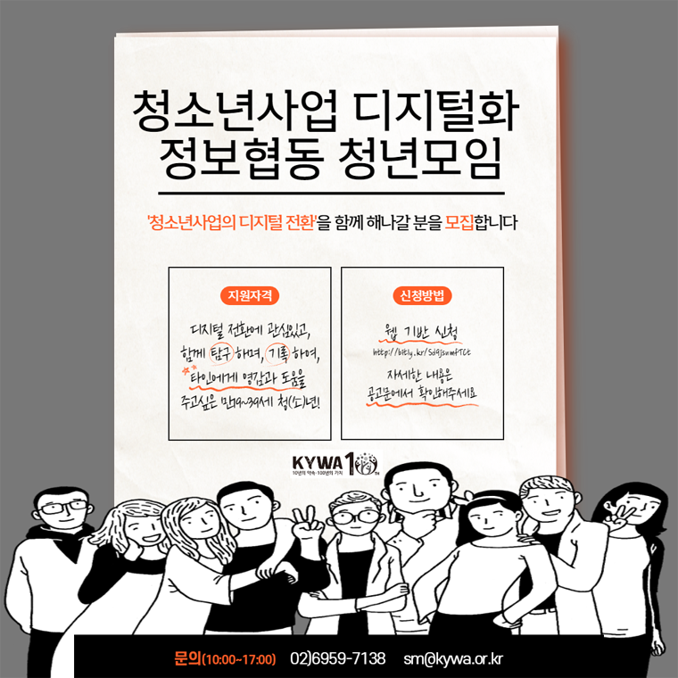 청소년사업 디지털화 정보협동 청년모임, 청소년사업의 디지털 전환을 함께 해나갈 분을 모집합니다. 지원자격 디지털 전환에 관심이 있고 함께 탐구하며, 기록하며, 타인에게 영감과 도움을 주고 싶은 만19세부터 39세 청소년, 청년, 신청방법 웝기반 신청 자세한 내용은 아래 공고문에서 확인해주세요. 문의 전화 10시부터 17시 사이 02-6959-7138, 이메일 sm@kywa.or.kr