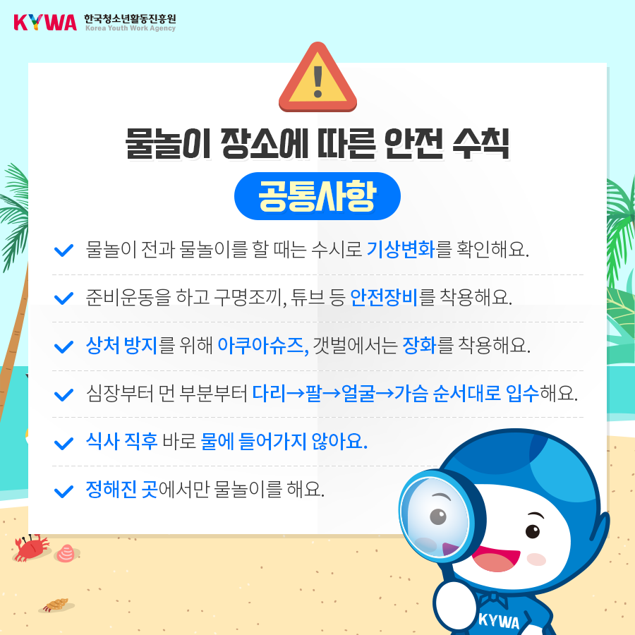 물놀이 장소에 따른 안전 수칙 공통사항 - 물놀이 전과 물놀이를 할 때는 수시로 기상변화를 확인해요. - 준비운동을 하고 구명조끼, 튜브 등 안전장비를 착용해요. - 상처 방지 를 위해 아쿠아슈즈, 갯벌에서는 장화를 착용해요. - 심장부터 먼 부분부터 다리→팔→얼굴→가슴 순서대로 입수해요. - 식사 직후 바로 물에 들어가지 않아요. - 정해진 곳에서만 물놀이를 해요.