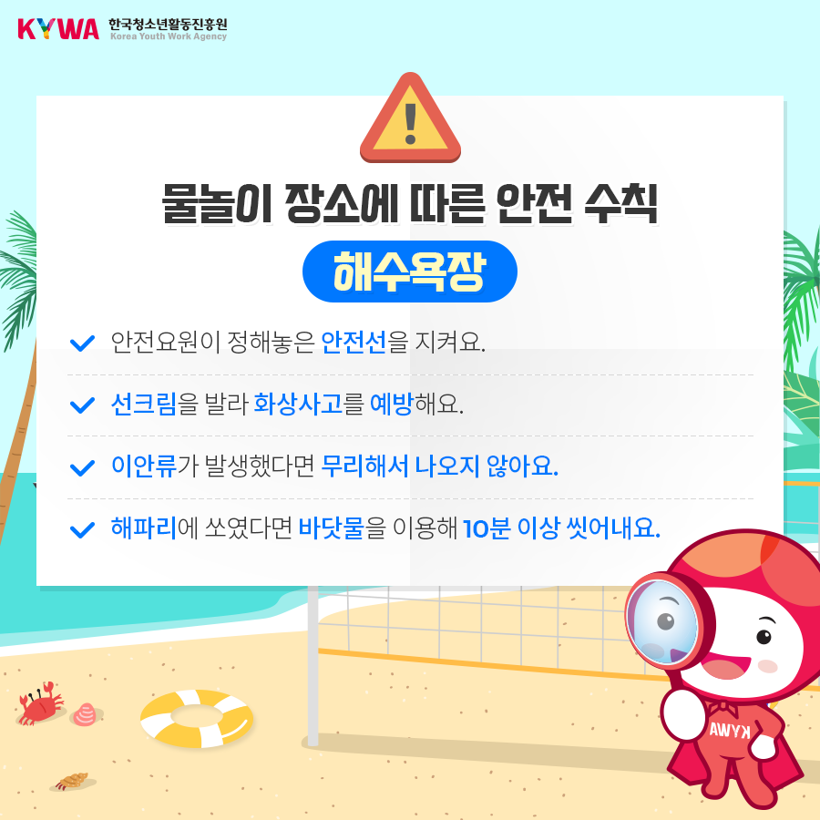 물놀이 장소에 따른 안전수칙 해수욕장 - 안전요원이 정해놓은 안전선을 지켜요. - 선크림을 발라 화상사고를 예방해요. - 이안류가 발생했다면 무리해서 나오지 않아요. - 해파리에 쏘였다면 바닷물을 이용해 10분 이상 씻어내요.