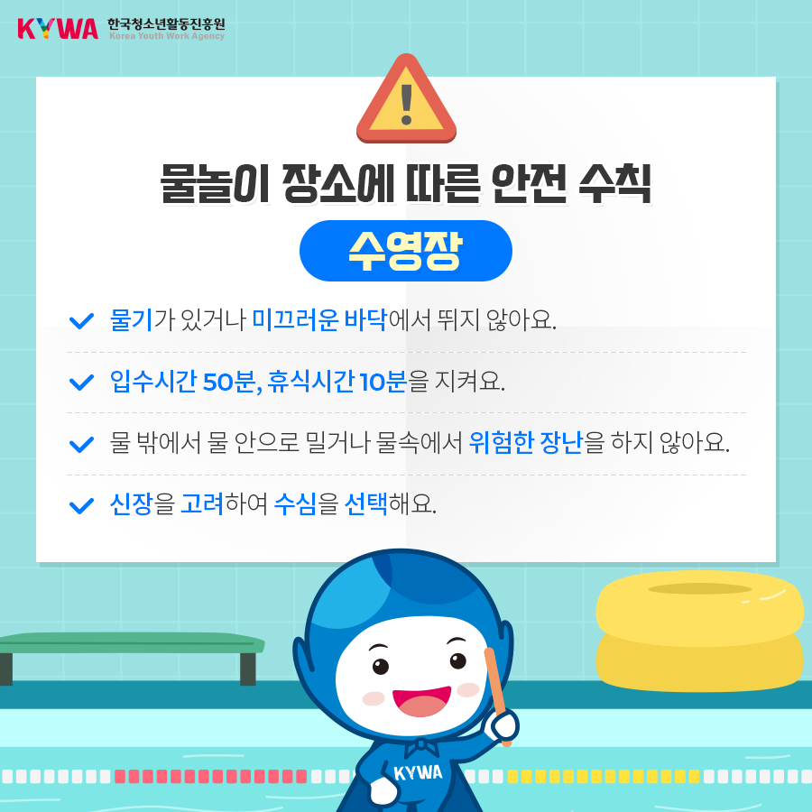 물놀이 장소에 따른 안전 수칙 수영장 - 물기가 있거나 미끄러운 바닥에서 뛰지 않아요. - 입수시간 50분, 휴식시간 10분을 지켜요. - 물 밖에서 물 안으로 밀거나 물속에서 위험한 장난을 하지 않아요. - 신장을 고려하여 수심을 선택해요.
