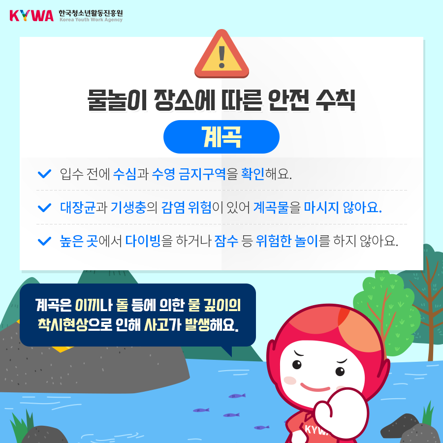 물놀이 장소에 따른 안전 수칙 계곡 - 입수 전에 수심과 수영 금지구역을 확인해요. - 대장균과 기생충의 감염 위험이 있어 계곡물을 마시지 않아요. - 높은 곳에서 다이빙을 하거나 잠수 등 위험한 놀이를 하지 않아요. ※ 계곡은 이끼나 돌 등에 의한 물 깊이의 착시현상으로 인해 사고가 발생해요.