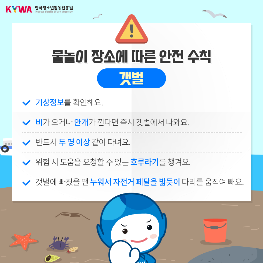 물놀이 장소에 따른 안전 수칙 갯벌 - 기상정로를 확인해요. - 비가 오거나 안개가 낀다면 즉시 갯벌에서 나와요. - 반드시 두 명 이상 같이 다녀요. - 위험 시 도움을 요청할 수 있는 호루라기를 챙겨요. - 갯벌에 빠졌을 땐 누워서 자전거 페달을 밟듯이 다리를 움직여 빼요.