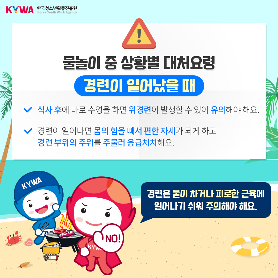 물놀이 중 상황별 대처요령 경련이 일어났을 때 - 식사 후에 바로 수영을 하면 위경련이 발생할 수 있어 유의해야 해요. - 경련이 일어나면 몸의 힘을 빼서 편한 자세가 되게 하고 경련 부위의 주위를 주물러 응급처치 해요. ※ 경련은 물이 차거나 피로한 근육에 일어나기 쉬워 주의해야 해요.