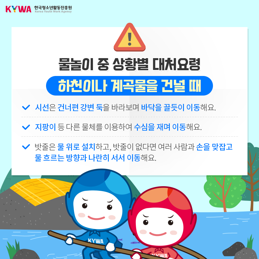 물놀이 중 상황별 대처요령 하천이나 계곡물을 건널 때 - 시선은 건너편 강변 둑을 바라보며 바닥을 끌듯이 이동해요. - 지팡이 등 다른 물체를 이용하여 수심을 재며 이동해요. - 밧줄은 물 위로 설치하고, 밧줄이 없다면 여러 사람과 손을 맞잡고 물 흐르는 방향과 나란히 서서 이동해요. 