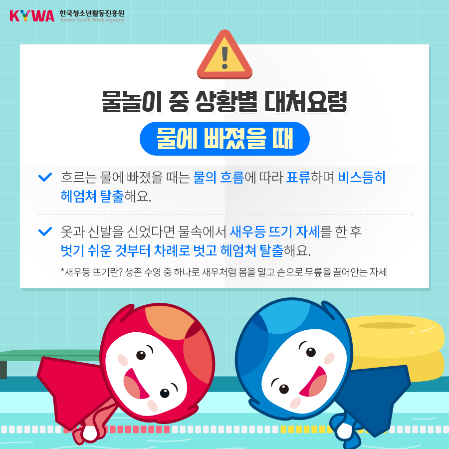 물놀이 중 상황별 대처요령 물에 빠졌을 때 - 흐르는 물에 빠졌을 때는 물의 흐름에 따라 표류하며 비스듬히 헤엄쳐 탈출해요. - 옷과 신발을 신었다면 물속에서 새우등 뜨기 자세를 한 후 벗기 쉬운 것부터 차례로 벗고 헤엄쳐 탈출해요. * 새우등 뜨기란? 생존 수영 중 하나로 새우처럼 몸을 말고 손으로 무릎을 끌어안는 자세