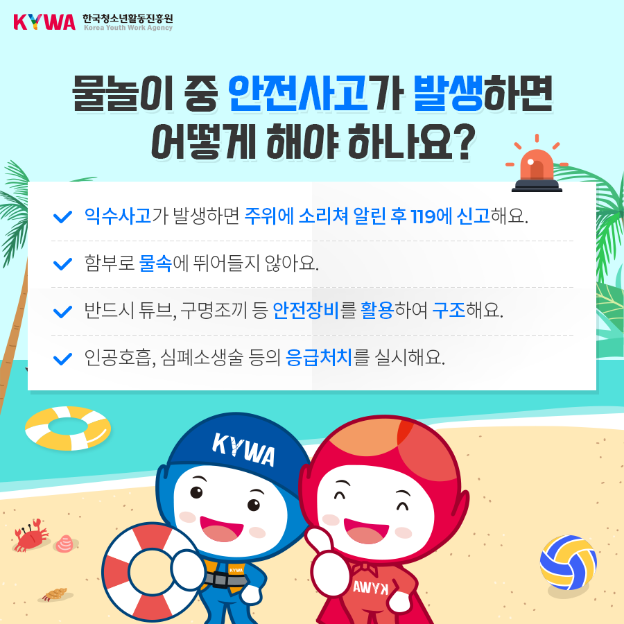 물놀이 중 안전사고가 발생하면 어떻게 해야 하나요? - 익수사고가 발생하면 주위에 소리쳐 알린 후 119에 신고해요. - 함부로 물 속에 뛰어들지 않아요. - 반드시 튜브, 구명조끼 등 안전장비를 활용하여 구조해요. - 인공호흡, 심폐소생술 등의 응급처치를 실시해요.