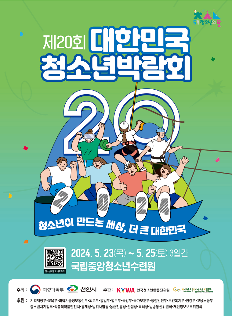 제20회 대한민국청소년박람회. 청소년이 만드는 세상, 더 큰 대한민국. 2024. 5. 23.(목) ~ 5. 25.(토) 3일간. 국립중앙청소년수련원. 주최: 여성가족부, 천안시, 주관: 한국청소년활동진흥원, (재)천안시청소년재단, 후원: 기획재정부·교육부·과학기술정보통신부·외교부·통일부·법무부·국방부·국가보훈부·행정안전부·보건복지부·환경부·고용노동부·중소벤처기업부·식품의약품안전처·통계청·방위사업청·농촌진흥청·산림청·특허청·방송통신위원회·개인정보보호위원회