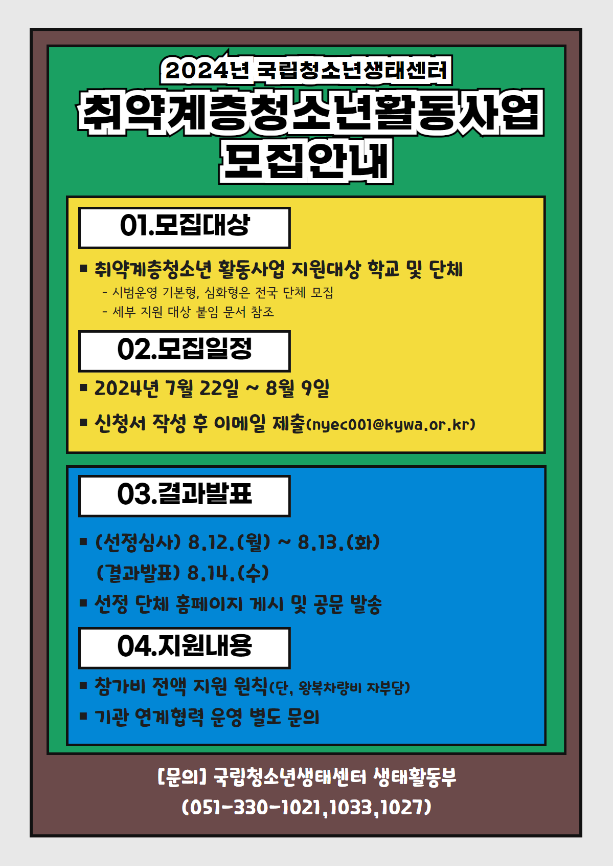 2024년 국립청소년생태센터 취약계층활동사업 모집안내  01.모집대상 취약계층청소년 활동사업 지원 대상 학교 및 단체   - 시범운영 기본형, 심화형은 전국 단체 모집   - 세부 지원 대상 붙임 문서 참조  02.모집일정 2024년 7월 22일 ~ 8월 9일 신청서 작성 후 이메일 제출(nyec001@kywa.or.kr) 구분 / 모집기간 / 모집내용  03.결과발표 (선정심사) 8.12.(월) ~ 8.13.(화) (결과발표) 8.14.(수) 선정 단체 홈페이지 게시 및 공문 발송  04.지원내용 참가비 전액 지원 원칙(단, 왕복차량비 자부담) 기관 연계협력 문영 별도 문의   [문의] 국립청소년생태센터 생태활동부 (051-330-1021,1033,1027)