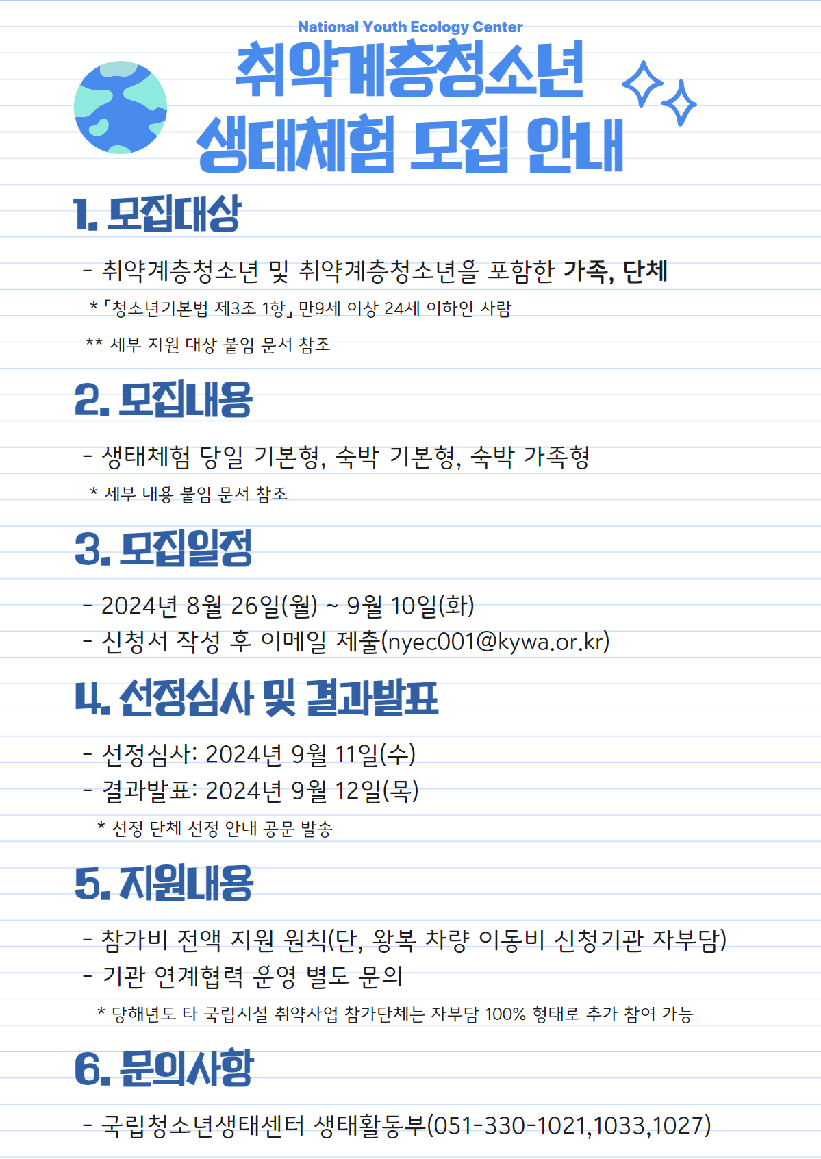 National Youth Ecology Center 취약계층청소년 생태체험 모집 안내  1. 모집대상   - 취약계층청소년 및 취약계층청소년을 포함한 가족, 단체     * 「청소년기본법 제3조 1항」 만 9세 이상 24세 이하인 사람    ** 세부 지원 대상 붙임 문서 참조  2. 모집내용   - 생태체험 당일 기본형, 숙박 기본형, 숙박 가족형     * 세부 내용 붙임 문서 참조  3. 모집일정   - 2024년 8월 26일(월) ~ 9월 10일(화)   - 신청서 작성 후 이메일 제출(nyec001@kywa.or.kr)  4. 선정심사 및 결과발표   - 선정심사: 2024년 9월 11일(수)   - 결과발표: 2024년 9월 12일(목)     * 선정 단체 선정 안내 공문 발송  5. 지원내용   - 참가비 전액 지원 원칙(단, 왕복 차량 이동비 신청기관 자부담)   - 기관 연계협력 운영 별도 문의     * 당해년도 타 국립시설 취약사업 참가단체는 자부담 100% 형태로 추가 참여 가능  6. 문의사항   - 국립청소년생태센터 생태활동부(051-330-1021,1033,1027)