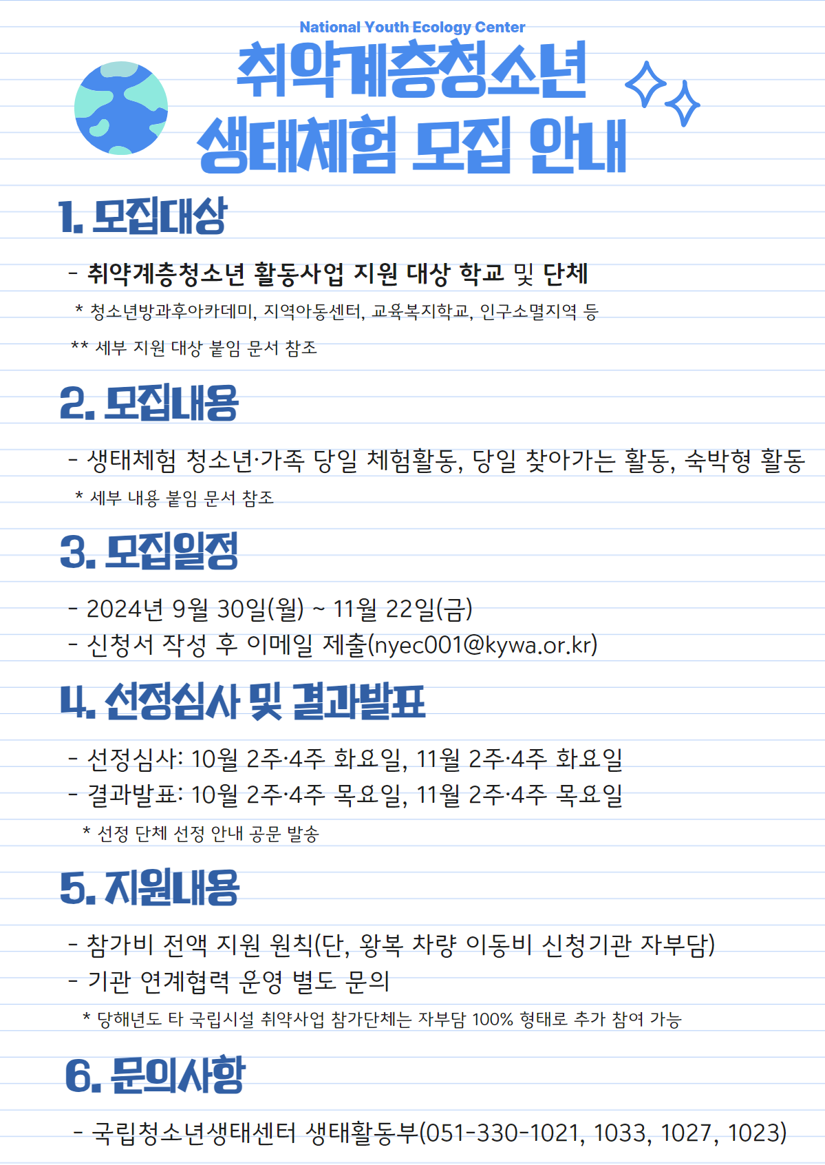 <이미지 대체 텍스트>  National Youth Ecology Center 취약계층청소년 생태체험 모집 안내  1. 모집대상   - 취약계층청소년 활동사업 지원 대상 학교 및 단체    * 청소년방과후아카데미, 지역아동센터, 교육복지학교, 인구소멸지역 등    ** 세부 지원 대상 붙임 문서 참조 2. 모집내용   - 생태체험 청소년·가족 당일 체험활동, 당일 찾아가는 활동, 숙박형 활동    * 세부 내용 붙임 문서 참조 3. 모집일정   - 2024년 9월 30일(월) ~ 11월 22일(금)   - 신청서 작성 후 이메일 제출(nyec001@kywa.or.kr) 4. 선정심사 및 결과발표   - 선정심사: 10월 2주·4주 화요일, 11월 2주·4주 화요일   - 결과발표: 10월 2주·4주 목요일, 11월 2주·4주 목요일    * 선정 단체 선정 안내 공문 발송 5. 지원내용   - 참가비 전액 지원 원칙(단, 왕복 차량 이동비 신청기관 자부담)   - 기관 연계협력 운영 별도 문의    * 당해년도 타 국립시설 취약사업 참가단체는 자부담 100% 형태로 추가 참여 가능 6. 문의사항   - 국립청소년생태센터 생태활동부(051-330-1021, 1033, 1027, 1023)