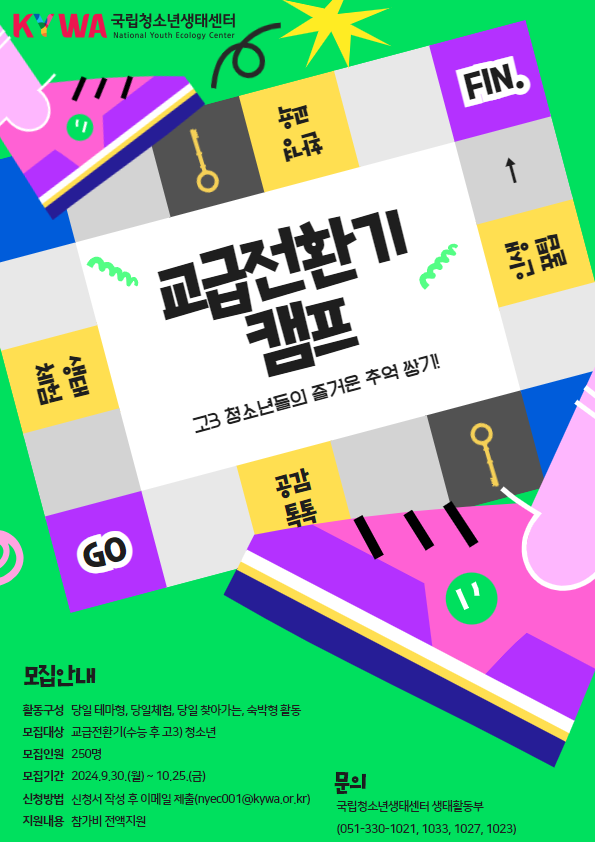국립청소년생태센터 National Youth Ecology Center  Go, 공감톡톡, 인생꿀팁, 환경교육, 생태체험, Fin.  교급전환기 캠프 고3 청소년들의 즐거운 추억 쌓기!  모집안내 활동구성: 당일 테마형, 당일체험, 당일 찾아가는, 숙박형 활동 모집대상: 교급전환기(수능 후 고3) 청소년 모집인원: 250명 모집기간: 2024.9.30.(월)~10.25.(금) 신청방법: 신청서 작성 후 이메일 제출(nyec001@kywa.or.kr) 지원내용: 참가비 전액지원  문의 국립청소년생태센터 생태활동부 (051-330-1021, 1033, 1027, 1023)