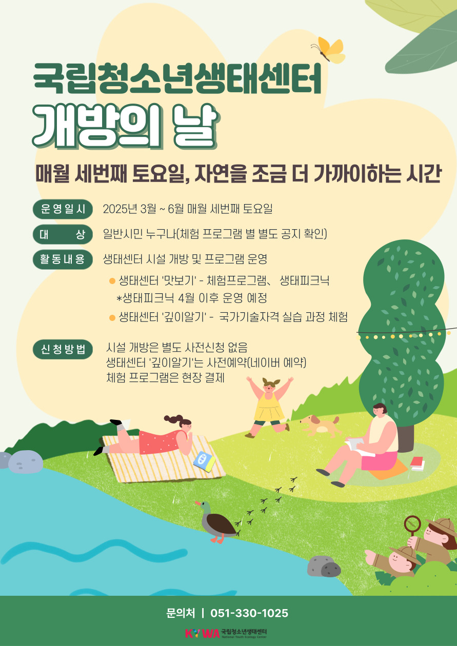 국립청소년생태센터 개방의날. 매월 세번째 토요일, 자연을 조금 더 가까이하는 시간, 운영일시: 2025년 3월~6월 매월 세번째 토요일, 대상: 일반시민 누구나(체험프로그램 별도 공지 확인), 활동내용: 생태센터 시설 개방 및 프로그램 운영, 생태센터 맛보기-체험프로그램, 생태피크닉, *생태피크닉 4월 이후 운영 예정, 생태센터 깊이알기-국가기술자격실습과정체험, 신청방법: 시설 개방은 별도사전신청 없음, 생태센터 깊이알기는 사전예약(네이버예약), 체험프로그램은 현장 결제, 문의처: 051-330-1025. KYWA 국립청소년생태센터