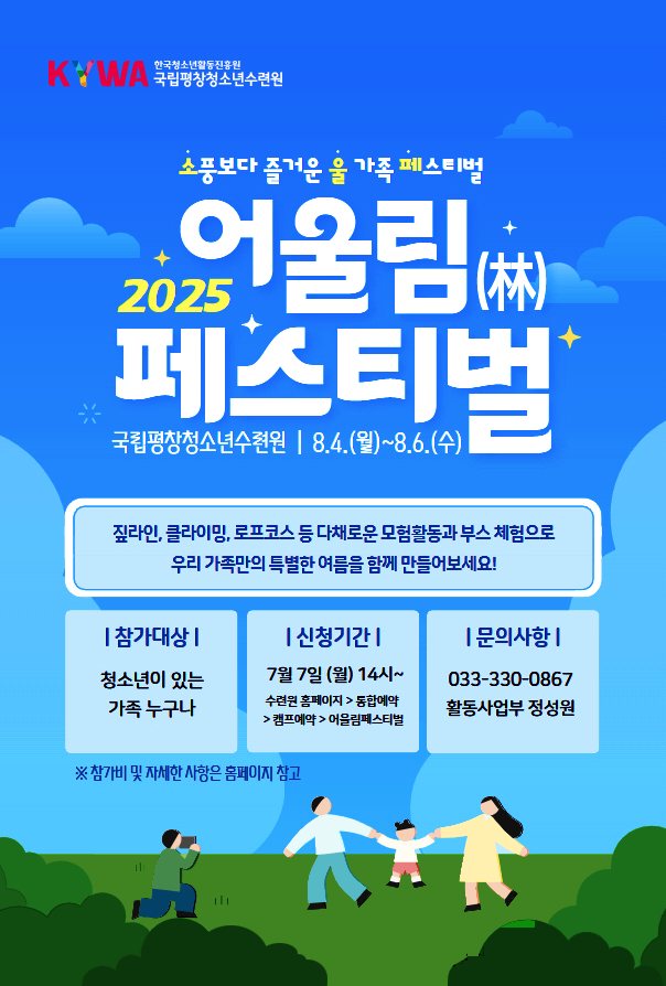 소풍보다 즐거운 울 가족 페스티벌. 2025 어울림( 林) 페스티벌. 국립평창청소년수련원, 8.4.(월) ~ 8.6.(수), 짚라인, 클라이밍, 로프코스 등 다채로운 모험활동과 부스 체험으로 우리 가족만의 특별한 여름을 함께 만들어보세요!. 참가대상: 청소년이 있는 가족 누구나, 신청기간: 7월 7일(월) 14시~, 수련원 홈페이지>통합예약. 캠프예약. 어울림페스티벌,  문의사항: 033-330-0867 활동사업부 정성원