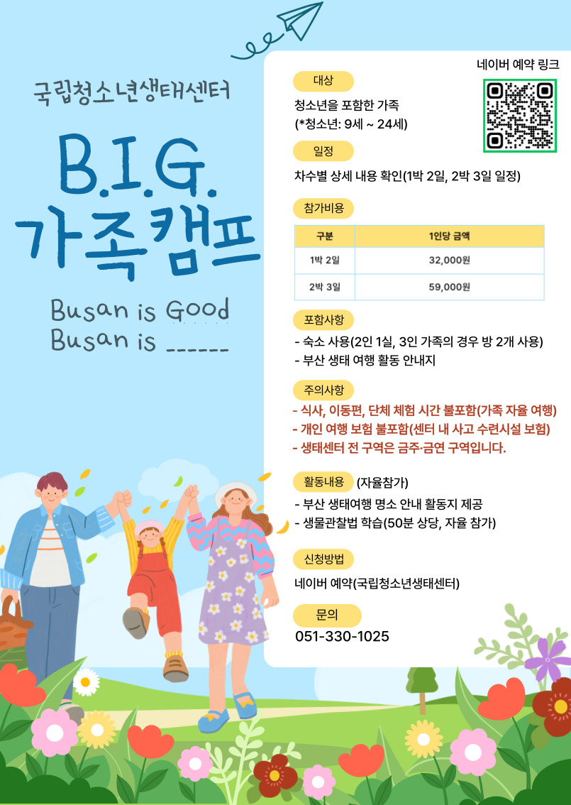 국립청소년생태센터 B.I.G. 가족캠프 Busan is Good, Busan is 대상: 청소년을 포함한 가족(청소년:9세~24세) 일정: 차수별 상세 내용 확인(1박 2일, 2박 3일 일정) 참가비용: 구분 1인당 금액 1박 2일 32,000원 2박 3일 59,000원 포함사항: 숙소사용(2인 1실, 3인 가족의 경우 방 2개 사용) 부산 생태 여행 활동 안내지 주의사항: 식사, 이동편, 단체 체험시간 불포함(가족 자율 여행) 개인 여행 보험 불포함(센터 내 사고 수련시설 보험) 생태센터 전 구역은 금주, 금연 구역입니다. 활동내용(자율참가): 부산 생태여행 명소 안내 활동지 제공 생물관찰법 학습(50분 상당, 자율 참가) 신청방법: 네이버 예약(국립청소년생태센터) 문의: 051-330-1025