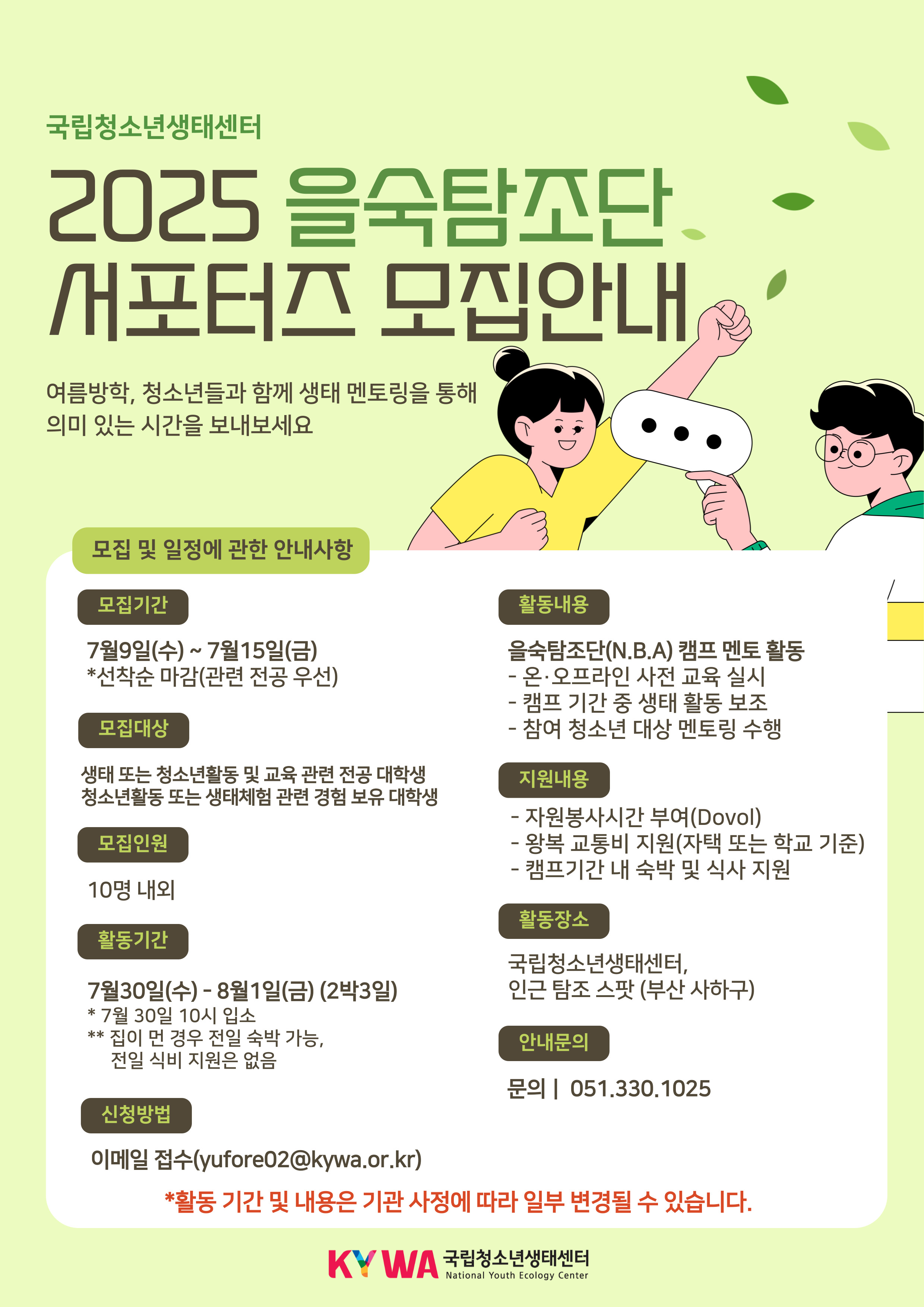국립청소년생태센터 2025 을숙탐조단 서포터즈 모집안내  여름방학, 청소년들과 함께 생태 멘토링을 통해 의미 있는 시간을 보내보세요.  모집 및 일정에 관한 안내사항  모집기간 7월 9일(수) ~ 7월 15일(금) *선착순 마감(관련 전공 우선)  모집대상 생태 또는 청소년활동 및 교육 관련 전공 대학생 청소년활동 또는 생태체험 관련 경험 보유 대학생  모집인원 10명 내외  활동기간 7월 30일(수) - 8월 1일(금) (2박 3일) ** 7월 30일 10시 입소 ** 집이 먼 경우 전일 숙박 가능, 전일 식비 지원은 없음  신청방법 이메일 접수 (yufore02@kywa.or.kr)    활동내용 - 을숙탐조단(N.B.A) 캠프 멘토 활동 - 온·오프라인 사전 교육 실시 - 캠프 기간 중 생태 활동 보조 - 참여 청소년 대상 멘토링 수행  지원내용 - 자원봉사시간 부여(Dovol) - 왕복 교통비 지원(자택 또는 학교 기준) - 캠프기간 내 숙박 및 식사 지원  활동장소 국립청소년생태센터, 인근 탐조 스팟 (부산 사하구)  안내문의 문의 051.330.1025 *활동 기간 및 내용은 기관 사정에 따라 일부 변경될 수 있습니다.