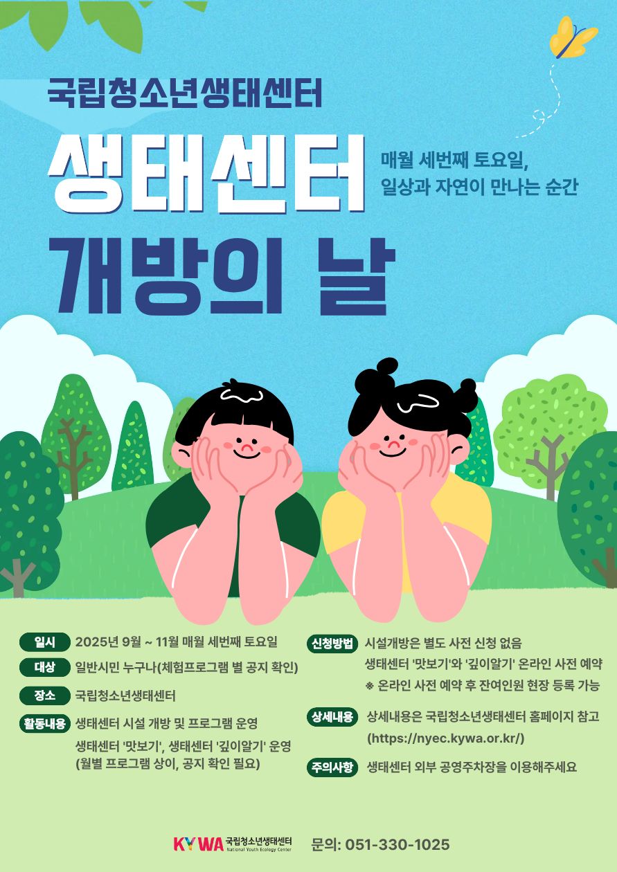 국립청소년생태센터 개방의 날 매월 세번째 토요일, 일상과 자연이 만나는 순간 일시 2025년 9월 ~ 11월 매월 세번째 토요일 대상 일반시민 누구나(체험프로그램 별 공지 확인) 장소 국립청소년생태센터 활동내용 생태센터 시설 개방 및 프로그램 운영 생태센터 '맛보기', 생태센터 '깊이알기' 운영(월별 프로그램 상이, 공지 확인 필요) 신청방법 시설개방은 별도 사전 신청 없음 생태센터 '맛보기'와 '깊이알기' 온라인 사전 예약 *온라인 사전 예약 후 잔여인원 현장 등록 가능 상세내용 상세내용은 국립청소년생태센터 홈페이지 참고(https://nyec.kywa.or.kr/) 주의사항 생태센터 외부 공영주차장을 이용해주세요 KYWA 국립청소년생태센터 National Youth Ecology Center 문의: 051-330-1025