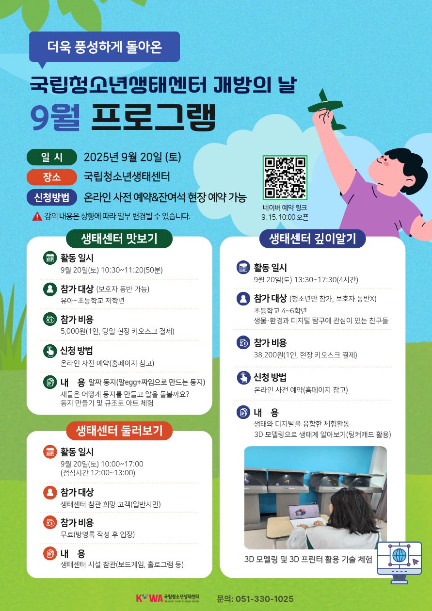 더욱풍성하게 돌아온 국립청소년생태센터 개방의 날 9월 프로그램 일시 2025년 9월 20일(토) 장소 국립청소년생태센터 신청방법 온라인 사전예약&잔여석 현장예약 가능 *강의 내용은 상황에 따라 일부 변경될 수 있습니다. QR코드 (https://booking.naver.com/booking/5/bizes/1264910) 네이버 예약링크 9.15. 10:00 오픈 생태센터 맛보기 활동일시 9월 20일(토) 10:30~11:20(50분) 참가 대상(보호자동반가능) 유아~초등학교 저학년 참가비용 5,000원(1인, 당일 현장 키오스크 결제) 신청방법 온라인 사전 예약(홈페이지 참고) 내용 알짜둥지(알egg+짜임으로 만드는 둥지) 새들은 어떻게 둥지를 만들고 알을 돌볼까요? 둥지만들기 및 규조토 아트 체험 생태센터 둘러보기 활동 일시 9월 20일(토) 10:00~17:30(점심시간 12:00~13:00) 참가대상 생태센터 참관 희망 고객(일반 시민) 참가 비용 무료(방명록 작성 후 입장) 내용 생태센터 시설 참관(보드게임, 홀로그램 등) 생태센터 깊이알기 활동 일시 9월 20일(토) 13:30~17:30(4시간) 참가 대상(청소년만 참가, 보호자 동반x) 초등학교 4~6학년 생물·환경과 디지털 탐구에 관심이 있는 친구들 참가비용 38,200원(1인, 현장 키오스크 결제) 신청방법 온라인 사전 예약(홈페이지 참고) 내용 생태와 디지털을 융합한 체험활동 3D 모델링으로 생태계 알아보기(팅커캐드 활용) 3D 모델링 및 3D 프린터 활용 기술 체험 문의: 051-330-1025 