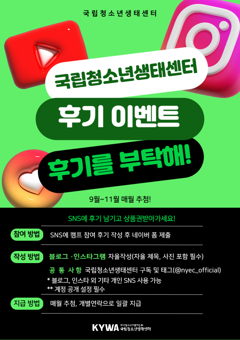 국립청소년생태센터 후기 이벤트 후기를 부탁해 9~11월 매월 추첨 SNS에 후기 남기고 상품권 받아가세요 참여방법 SNS에 캠프 참여 후기 작성 후 네이버 폼 제출 작성 방법 블로그, 인스타그램 자율작성(자율제목, 사진 포함 필수) 공통사항 국립청소년생태센터 구독 및 태그(@nyec_official) 블로그 인스타 외 기타 개인 SNS 사용 가능 계정 공개 설정 필수 지급방법 매월 추첨, 개별연락으로 일괄 지급