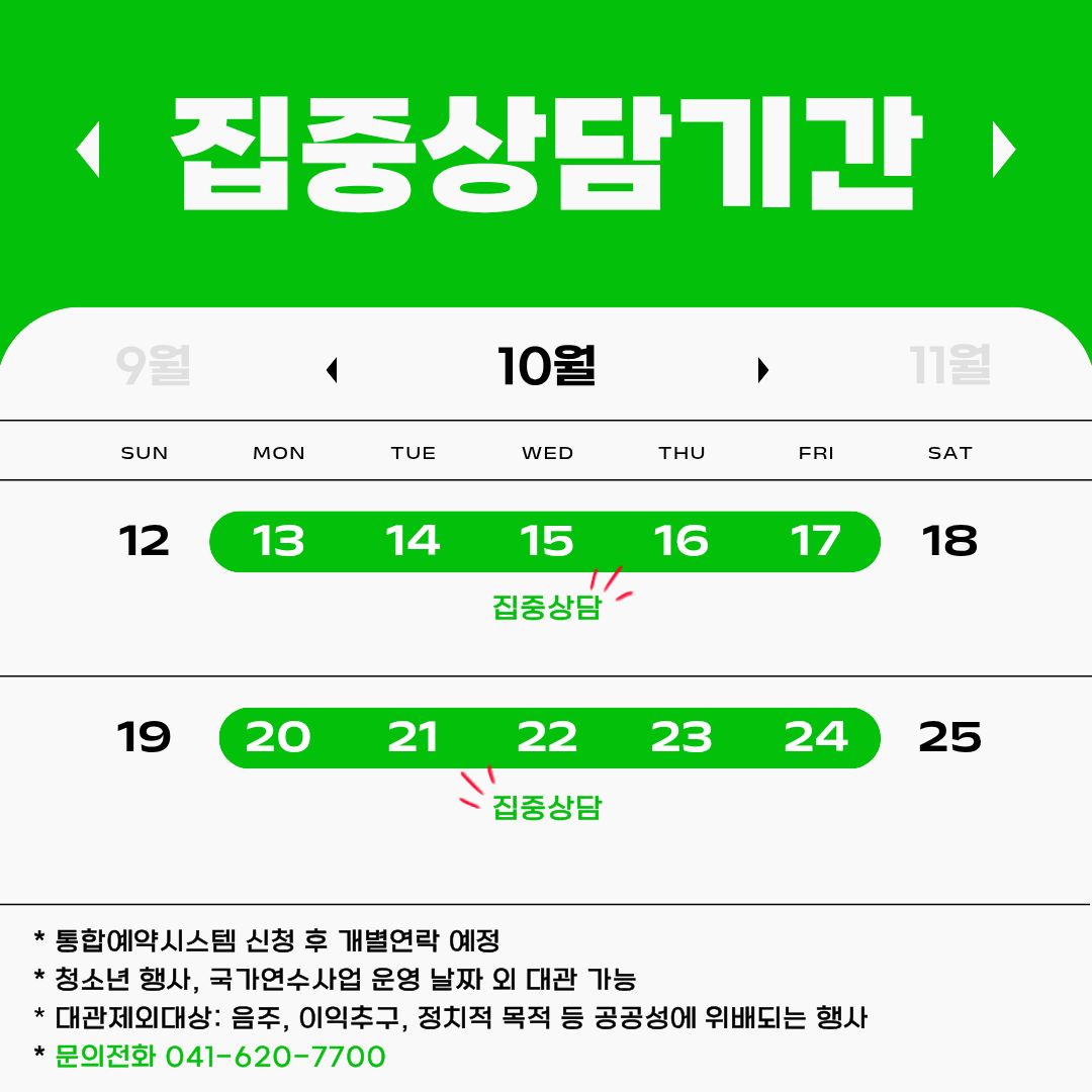 국립중앙청소년수련원 집중상담 기간 10월 달력 13일 월요일~ 17일 금요일, 20일 월요일~24일 금요일. 통합예약시스템 신청 후 개별 연락 예정 *  청소년 행사, 국가연수사업 운영 날짜 외 대관 가능  * 대관 제외 대상: 음주, 이익추구, 정치적 목적 등 공공성에 위배되는 행사   * 문의 : 041-620-7700, 7774, 7776, 7890