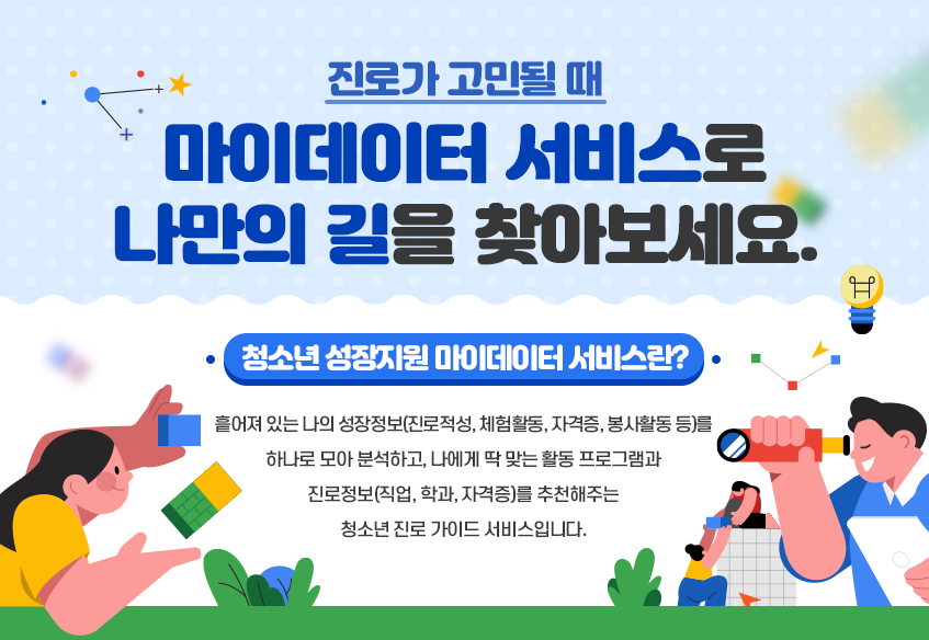 진로가 고민될 때, 마이데이터 서비스로 나만의 길을 찾아보세요!. 청소년 성장지원 마이데이터 서비스란?. 흩어져 있는 나의 성장정보(진로적성, 테험활동, 자격증, 봉사활동 등)를 하나로 모아 분석하고, 나에게 딱 맞는 활동 프로그램과 진로정보(직업, 학과, 자격증)를 추천해주는 청소년 진로 가이드 서비스입니다.