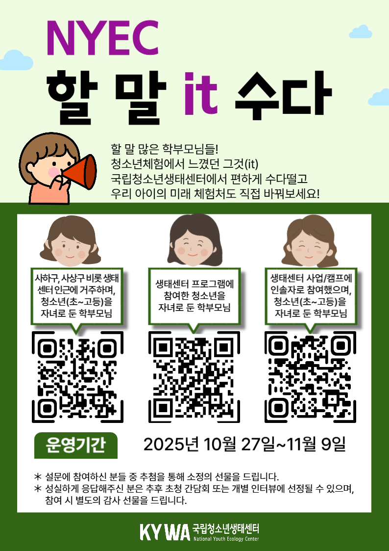 안녕하세요 국립청소년생태센터에서 우리 청소년들의 생태체험 활성화를 위해 학부모님들의 소중한 의견을 듣고자 합니다 생태센터에 바라는 점을 설문으로 들려주세요! 설문 참여자 중 희망하시는 분께는 센터를 직접 둘러보고 프로그램에 대해 의견을 나누는 간담회에 참여하실 수 있습니다. 간담회 참가자 전원께는 감사의 마음을 담아 소정의 선물(모바일 상품권 등)을 드립니다. 청소년과 가족이 함께 성장하는 체험공간, 여러분의 생각이 변화의 시작이 됩니다. ◎ 설문일시: 2025.10.27.~11.9. ◎ 참여대상: 청소년(초~고등)을 자녀로 둔 학부모님(아래 요건 中 1) - 생태센터 인근에 거주하는 학부모(사하구, 사상구, 경남 김해 등 생태센터 인근 지역 거주 학부모) - 생태센터 프로그램에 참여한 청소년의 학부모 - 생태센터 사업/캠프에 인솔자로 참여했으며, 청소년을 자녀로 둔 학부모 ◎ 소요시간: 약 5분 ◎ 참여링크 - 생태센터 인근 거주 학부모님: https://naver.me/FxCPXfSa - 생태센터 사업 참여 학부모님: https://naver.me/5HrMEofj - 청소년을 자녀로 둔 인솔자 학부모님: https://naver.me/5TQ53tZz ◎ 참여혜택 - 설문에 참여하신 분들께 추첨을 통해 소정의 선물을 드립니다 - 설문 참여하신 분들 중 희망하는 분들을 대상으로 초청 간담회*를 운영 예정이며, 간담회 참석하는 분들께는 전원 감사 선물(모바일 상품권 등)을 드립니다 * 일시 및 장소: 11월 15일 토요일 14시~16시, 국립청소년생태센터 (운영 일시는 기관 사정에 의해 변동 될 수 있습니다) kywa 국립청소년생태센터