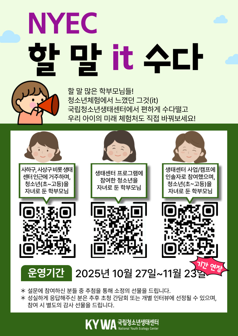 안녕하세요 국립청소년생태센터에서 우리 청소년들의 생태체험 활성화를 위해 학부모님들의 소중한 의견을 듣고자 합니다 생태센터에 바라는 점을 설문으로 들려주세요! 설문 참여자 중 희망하시는 분께는 센터를 직접 둘러보고 프로그램에 대해 의견을 나누는 간담회에 참여하실 수 있습니다. 간담회 참가자 전원께는 감사의 마음을 담아 소정의 선물(모바일 상품권 등)을 드립니다. 청소년과 가족이 함께 성장하는 체험공간, 여러분의 생각이 변화의 시작이 됩니다. ◎ 설문일시: 2025.10.27.~11.23.(기간연장) ◎ 참여대상: 청소년(초~고등)을 자녀로 둔 학부모님(아래 요건 中 1) - 생태센터 인근에 거주하는 학부모(사하구, 사상구, 경남 김해 등 생태센터 인근 지역 거주 학부모) - 생태센터 프로그램에 참여한 청소년의 학부모 - 생태센터 사업/캠프에 인솔자로 참여했으며, 청소년을 자녀로 둔 학부모 ◎ 소요시간: 약 5분 ◎ 참여링크 - 생태센터 인근 거주 학부모님: https://naver.me/FxCPXfSa - 생태센터 사업 참여 학부모님: https://naver.me/5HrMEofj - 청소년을 자녀로 둔 인솔자 학부모님: https://naver.me/5TQ53tZz ◎ 참여혜택 - 설문에 참여하신 분들께 추첨을 통해 소정의 선물을 드립니다 - 설문 참여하신 분들 중 희망하는 분들을 대상으로 초청 간담회*를 운영 예정이며, 간담회 참석하는 분들께는 전원 감사 선물(모바일 상품권 등)을 드립니다 * 일시 및 장소: 11월 15일 토요일 14시~16시, 국립청소년생태센터 (운영 일시는 기관 사정에 의해 변동 될 수 있습니다) kywa 국립청소년생태센터