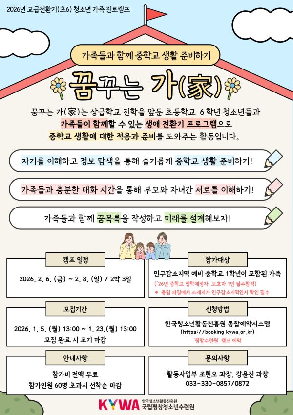 가족들과 함께 중학교 생활 준비하기 꿈꾸는 가(家) 자녀의 중학교 진학을 앞두고 걱정이 되시진 않으신가요? 꿈꾸는 가(家)는 상급학교 진학을 앞둔 초등학교 6학년 청소년들과 가족들이 함께할 수 있는 생애전환기 프로그램으로 중학교 생활에 대한 적응과 준비를 도와주는 활동입니다. 자기를 이해하고 정보 탐색을 통해 슬기롭게 중학교 생활 준비하기! 가족들과 충분한 대화 시간을 통해 부모와 자녀 간 서로를 이해하기! 가족들과 함께 꿈 목록을 작성하고 미래를 설계해보자!  캠프일정: 2026. 2. 6.(금) ~ 2. 8.(일) / 2박 3일 참가대상: 인구감소지역 예비 중학교 1학년이 포함된 가족 (’26년 중학교 입학 예정자, 보호자 1인 필수 참석)  신청기간: 2026. 1. 5.(월) 13:00 ~ 1. 23.(월) ★ 모집 완료 시 신청 마감   신청방법: 한국청소년활동진흥원 통합예약시스템( https://booking.kywa.or.kr) 회원가입 후 '평창수련원'캠프 예약   안내사항: 참가비 전액 무료, 참가인원 60명 초과시 선착순 마감   문의사항: 활동사업부 조현오 과장 033-330-0857, 강윤진 과장 033-330-0872