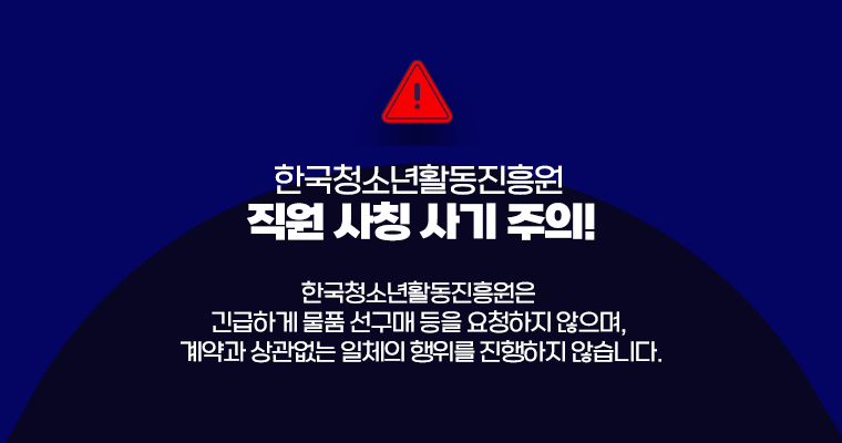 한국청소년활동진흥원 직원 사칭 사기 주의! 예방법 바로가기. 한국청소년활동진흥원은 긴급하게 물품 선구매 등을 요청하지 않으며, 계약과 상관없는 일체의 행위를 진행하지 않습니다.