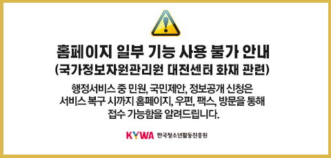 홈페이지 일부 기능 사용 불가 안내(국가정보자원관리원 대전센터 화재 관련). 2025.9.26. 오후 9시 10분부터 국가정보자원관리원 서버 장애로 인해 일부 서비스가 일시 중단되었습니다. 행정서비스 중 민원, 국민제안, 정보공개 신청은 서비스 복구 시까지 홈페이지, 우편, 팩스, 방문을 통해 접수 가능함을 알려드립니다. (KYWA)한국청소년활동진흥원 로고