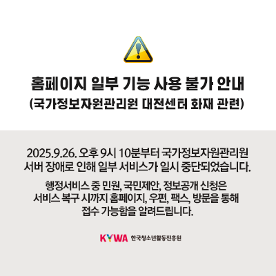 홈페이지 일부 기능 사용 불가 안내(국가정보자원관리원 대전센터 화재 관련). 2025.9.26. 오후 9시 10분부터 국가정보자원관리원 서버 장애로 인해 일부 서비스가 일시 중단되었습니다. 행정서비스 중 민원, 국민제안, 정보공개 신청은 서비스 복구 시까지 홈페이지, 우편, 팩스, 방문을 통해 접수 가능함을 알려드립니다. (KYWA)한국청소년활동진흥원 로고