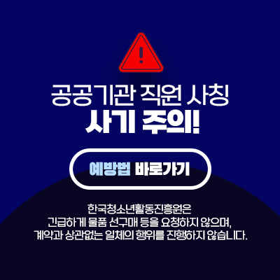 공공기관 직원 사칭 사기 주의! 예방법 바로가기. 한국청소년활동진흥원은 긴급하게 물품 선구매 등을 요청하지 않으며, 계약과 상관없는 일체의 행위를 진행하지 않습니다.
