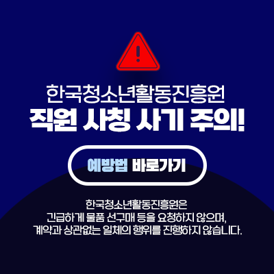 한국청소년활동진흥원 직원 사칭 사기 주의! 예방법 바로가기. 한국청소년활동진흥원은 긴급하게 물품 선구매 등을 요청하지 않으며, 계약과 상관없는 일체의 행위를 진행하지 않습니다.