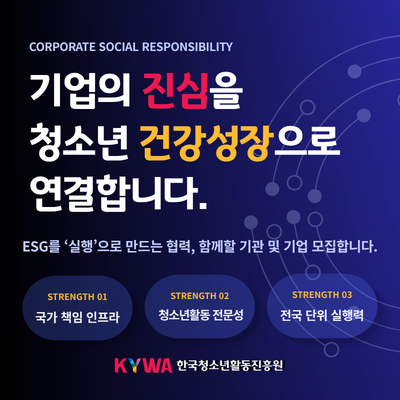 CORPORATE SOCIAL RESPONSIBILITY. 기업의 진심을 청소년 건강성장으로 연결합니다. ESG를 실행으로 만드는 협력, 함께할 기관 및 기업 모집합니다. (STRENGTH 01) 국가 책임 인프라, (STRENGTH 02) 청소년활동 전문성, (STRENGTH 03) 전국 단위 실행력. KYWA 한국청소년활동진흥