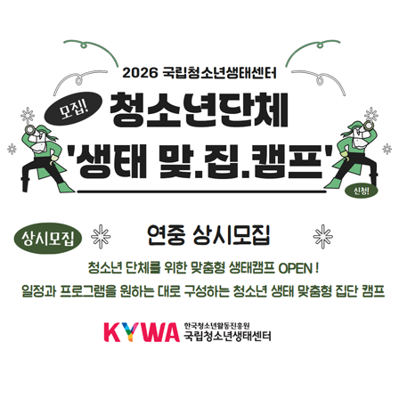 2026 국립청소년생태센터. 모집! 청소년단체 생태 맞.집.캠프. 신청. 상시모집. 연중 상시모집, 청소년 단체를 위한 맞춤형 생태캠프 OPEN!. 일정과 프로그램을 원하는 대로 구성하는 청소년 생태 맞춤형 집단 캠프. KYWA 한국청소년활동진흥원. 국립청소년생태센