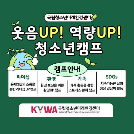 국립청소년미래환경센터. 웃음 UP!  역량UP! 청소년캠프. 캠프안내. 리더십(문제해결과 소통을 통한 리더십 UP캠프). 환경(환경 보전을 위한 환경 UP 캠프). 가족(가족 활동을 통한 스트레스 완화 캠프). SDGs(지속가능한 삶의 성장 길잡이 활동). KYWA 국립청소년미래환경센터 로고